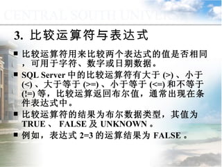 3.  比较运算符与表达式 比较运算符用来比较两个表达式的值是否相同，可用于字符、数字或日期数据。 SQL Server 中的比较运算符有大于 (>) 、小于 (<) 、大于等于 (>=) 、小于等于 (<=) 和不等于 (!=) 等，比较运算返回布尔值，通常出现在条件表达式中。 比较运算符的结果为布尔数据类型，其值为 TRUE 、 FALSE 及 UNKNOWN 。 例如，表达式 2=3 的运算结果为 FALSE 。 9.1.3  运算符与表达式 