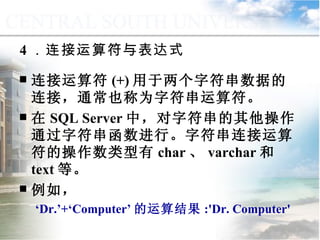 4 ．连接运算符与表达式 连接运算符 (+) 用于两个字符串数据的连接，通常也称为字符串运算符。 在 SQL Server 中，对字符串的其他操作通过字符串函数进行。字符串连接运算符的操作数类型有 char 、 varchar 和 text 等。 例如， ‘ Dr.’+‘Computer’ 的运算结果 :'Dr. Computer' 9.1.3  运算符与表达式 