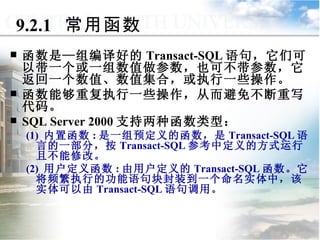 9.2.1  常用函数 函数是—组编译好的 Transact-SQL 语句，它们可以带一个或一组数值做参数，也可不带参数，它返回一个数值、数值集合，或执行一些操作。 函数能够重复执行一些操作，从而避免不断重写代码。 SQL Server 2000 支持两种函数类型： (1)  内置函数 : 是一组预定义的函数，是 Transact-SQL 语言的一部分，按 Transact-SQL 参考中定义的方式运行且不能修改。 (2)  用户定义函数 : 由用户定义的 Transact-SQL 函数。它将频繁执行的功能语句块封装到一个命名实体中，该实体可以由 Transact-SQL 语句调用。 9.2  函  数 