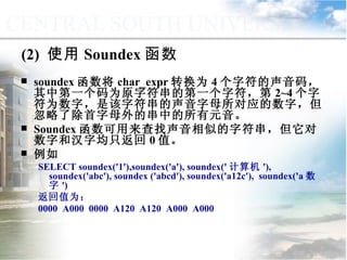(2)  使用 Soundex 函数 soundex 函数将 char_expr 转换为 4 个字符的声音码，其中第一个码为原字符串的第一个字符，第 2~4 个字符为数字，是该字符串的声音字母所对应的数字，但忽略了除首字母外的串中的所有元音。 Soundex 函数可用来查找声音相似的字符串，但它对数字和汉字均只返回 0 值。 例如 SELECT soundex('1'),soundex('a'), soundex(' 计算机 '), soundex('abc'), soundex ('abcd'), soundex('a12c'),  soundex('a 数字 ') 返回值为： 0000  A000  0000  A120  A120  A000  A000 9.2.1  常用函数 