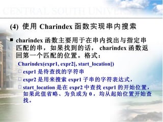 (4)  使用 Charindex 函数实现串内搜索 charindex 函数主要用于在串内找出与指定串匹配的串，如果找到的话， charindex 函数返回第一个匹配的位置。格式： Charindex(expr1, expr2[, start_location])  expr1 是待查找的字符串 expr2 是用来搜索 expr1 子串的字符表达式， start_location 是在 expr2 中查找 expr1 的开始位置，如果此值省略、为负或为 0 ，均从起始位置开始查找。  9.2.1  常用函数 