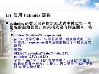 (5)  使用 Patindex 函数 patindex 函数返回在指定表达式中模式第一次出现的起始位置，如果模式没有则返回 0 。格式： Patindex('%pattern%', expression)  pattern 是字符串， % 字符必须出现在模式的开头和结尾。 expression 通常是搜索指定子串的表达式或列。 例如： SELECT patindex('%abc%','abc123'), patindex('123','abc123')  子串“ abc” 和“ 123” 在字符串“ abc123” 中出现的起始位置分别为： 1 和 0 。因为子串“ 123” 不是以 % 开头和结尾。 9.2.1  常用函数 