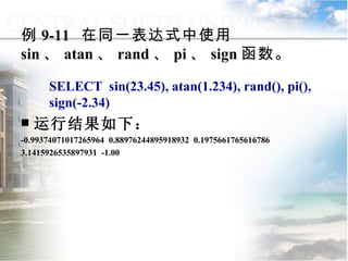 例 9-11  在同一表达式中使用 sin 、 atan 、 rand 、 pi 、 sign 函数。 SELECT  sin(23.45), atan(1.234), rand(), pi(), sign(-2.34) 运行结果如下： -0.99374071017265964  0.88976244895918932  0.1975661765616786 3.1415926535897931  -1.00 9.2.1  常用函数 