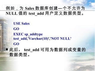 例如，为 Sales 数据库创建—个不允许为 NULL 值的 test_add 用户定义数据类型。 USE Sales GO EXEC sp_addtype test_add,'Varchar(10)','NOT NULL' GO 此后， test_add 可用为数据列或变量的数据类型。 9.1.1  用户定义数据类型 
