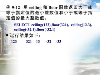 例 9-12  用 ceiling 和 floor 函数返回大于或等于指定值的最小整数值和小于或等于指定值的最大整数值。 SELECT  ceiling(123),floor(321),  ceiling(12.3), ceiling(-32.1),floor(-32.1) 运行结果如下： 123 321 13 -32 -33 9.2.1  常用函数 