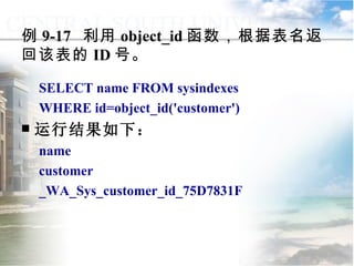 例 9-17  利用 object_id 函数，根据表名返回该表的 ID 号。 SELECT name FROM sysindexes WHERE id=object_id('customer') 运行结果如下： name customer _WA_Sys_customer_id_75D7831F 9.2.1  常用函数 