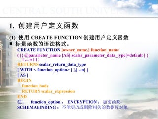 1.  创建用户定义函数 (1)  使用 CREATE FUNCTION 创建用户定义函数 标量函数的语法格式： CREATE FUNCTION  [owner_name.] function_name ( [{ @parameter_name [AS] scalar_parameter_data_type[=default ] } [ ,...n ] ] )   RETURNS  scalar_return_data_type [ WITH < function_option> [ [,] ...n] ]  [ AS ] BEGIN function_body RETURN scalar_expression END 注：  function_option ， ENCRYPTION ： 加密函数， SCHEMABINDING ： 不能更改或删除相关的数据库对象 9.2.2  用户定义函数 