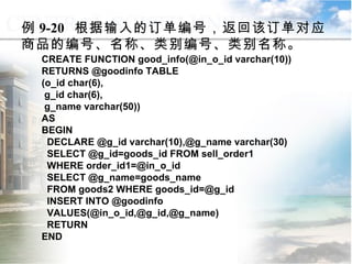例 9-20  根据输入的订单编号，返回该订单对应商品的编号、名称、类别编号、类别名称。 CREATE FUNCTION good_info(@in_o_id varchar(10)) RETURNS @goodinfo TABLE (o_id char(6), g_id char(6), g_name varchar(50)) AS BEGIN DECLARE @g_id varchar(10),@g_name varchar(30) SELECT @g_id=goods_id FROM sell_order1 WHERE order_id1=@in_o_id SELECT @g_name=goods_name FROM goods2 WHERE goods_id=@g_id INSERT INTO @goodinfo VALUES(@in_o_id,@g_id,@g_name) RETURN END 9.2.2  用户定义函数 