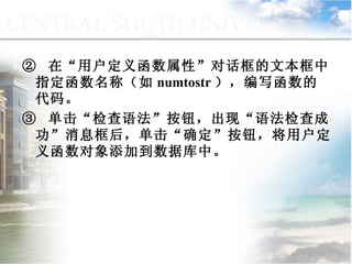 ②  在“用户定义函数属性”对话框的文本框中指定函数名称（如 numtostr ），编写函数的代码。 ③  单击“检查语法”按钮，出现“语法检查成功”消息框后，单击“确定”按钮，将用户定义函数对象添加到数据库中。 9.2.2  用户定义函数 