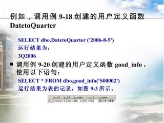 例如，调用例 9-18 创建的用户定义函数 DatetoQuarter SELECT dbo.DatetoQuarter ('2006-8-5') 运行结果为： 3Q2006 调用例 9-20 创建的用户定义函数 good_info ，使用以下语句： SELECT * FROM dbo.good_info('S00002') 运行结果为表的记录，如图 9-3 所示。 9.2.2  用户定义函数 