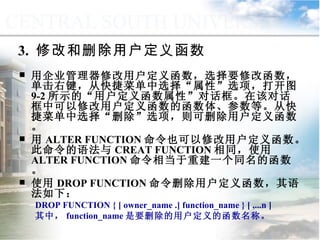 3.  修改和删除用户定义函数 用企业管理器修改用户定义函数，选择要修改函数，单击右键，从快捷菜单中选择“属性”选项，打开图 9-2 所示的“用户定义函数属性”对话框。在该对话框中可以修改用户定义函数的函数体、参数等。从快捷菜单中选择“删除”选项，则可删除用户定义函数。 用 ALTER FUNCTION 命令也可以修改用户定义函数。此命令的语法与 CREAT FUNCTION 相同，使用 ALTER FUNCTION 命令相当于重建一个同名的函数。 使用 DROP FUNCTION 命令删除用户定义函数，其语法如下： DROP FUNCTION { [ owner_name .] function_name } [ ,...n ] 其中， function_name 是要删除的用户定义的函数名称。 9.2.2  用户定义函数 