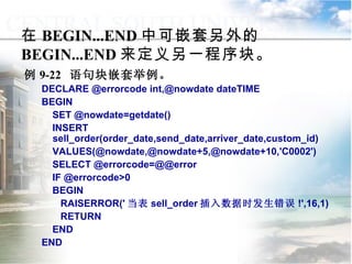 在 BEGIN...END 中可嵌套另外的 BEGIN...END 来定义另一程序块。 例 9-22  语句块嵌套举例。 DECLARE @errorcode int,@nowdate dateTIME BEGIN SET @nowdate=getdate() INSERT sell_order(order_date,send_date,arriver_date,custom_id) VALUES(@nowdate,@nowdate+5,@nowdate+10,'C0002') SELECT @errorcode=@@error IF @errorcode>0 BEGIN RAISERROR(' 当表 sell_order 插入数据时发生错误 !',16,1) RETURN END END 9.3.1  语句块和注释 