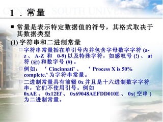 1 ．常量 常量是表示特定数据值的符号，其格式取决于其数据类型 (1) 字符串和二进制常量 字符串常量括在单引号内并包含字母数字字符 (a-z 、 A-Z  和  0-9) 以及特殊字符，如感叹号 (!) 、 at  符 (@) 和数字号 (#) 。 例如：‘ Cincinnati’ 、 ‘ Process X is 50% complete.’ 为字符串常量。 二进制常量具有前辍 0x 并且是十六进制数字字符串，它们不使用引号。例如 0xAE 、 0x12Ef 、 0x69048AEFDD010E 、 0x( 空串 ) 为二进制常量。 9.1.2  常量与变量 
