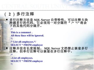 （ 2 ）多行注释 多行注释方法是 SQL Server 自带特性，可以注释大块跨越多行的代码，它必须用一对分隔符“ /*  */” 将余下的其他代码分隔开。 /* This is a commnet ． All these lines will be ignored. */ /* List all employees.*/ SELECT * FROM employee 注释并没有长度限制。 SQL Server 文档禁止嵌套多行注释，但单行注释可以嵌套在多行注释中。 /*  --List all employees. SELECT * FROM employee */ 9.3.1  语句块和注释 