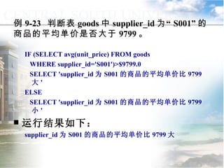 IF (SELECT avg(unit_price) FROM goods WHERE supplier_id='S001')>$9799.0 SELECT 'supplier_id 为 S001 的商品的平均单价比 9799 大 ' ELSE SELECT 'supplier_id 为 S001 的商品的平均单价比 9799 小 ' 运行结果如下： supplier_id 为 S001 的商品的平均单价比 9799 大 例 9-23  判断表 goods 中 supplier_id 为“ S001” 的商品的平均单价是否大于 9799 。 9.3.2  选择控制 
