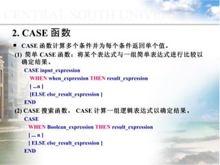 2. CASE 函数 CASE 函数计算多个条件并为每个条件返回单个值。 (1)  简单 CASE 函数：将某个表达式与一组简单表达式进行比较以确定结果。 CASE input_expression WHEN  when_expression  THEN  result_expression [ ...n ] [ELSE else_result_expression ] END (2) CASE 搜索函数， CASE 计算一组逻辑表达式以确定结果。 CASE WHEN  Boolean_expression  THEN  result_expression [ ... n ] [ ELSE else_result_expression ] END 9.3.2  选择控制 