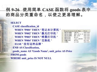 例 9-26  使用简单 CASE 函数将 goods 表中的商品分类重命名，以使之更易理解。 SELECT CASE classification_id WHEN 'P001' THEN ' 笔记本计算机 ' WHEN 'P002' THEN ' 激光打印机 ' WHEN 'P003' THEN ' 喷墨打印机 ' WHEN 'P004' THEN ' 交换机 ' ELSE ' 没有这种品牌 ' END AS Classification,  goods_name AS 'Goods Name', unit_price AS Price FROM goods WHERE unit_price IS NOT NULL 9.3.2  选择控制 