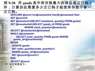 例 9-30  将 goods 表中库存数最大的商品每次订购 2 件，计算如此需要多少次订购才能使库存数不够一次订购。 DECLARE @count int,@maxstockid char(6),@maxstock float SET @count=0 SET @maxstock=(SELECT max(stock_quantity) FROM goods) SET @maxstockid=(SELECT goods_id FROM goods  WHERE stock_quantity=@maxstock) SELECT @maxstockid,@maxstock WHILE (@maxstock> (SELECT order_quantity FROM goods WHERE goods_id=@maxstockid)) BEGIN UPDATE goods  SET order_quantity=order_quantity+2  WHERE goods_id=@maxstockid SET @count=@count+1 END SELECT @count 运行结果如下： 8 9.3  程序控制流语句 