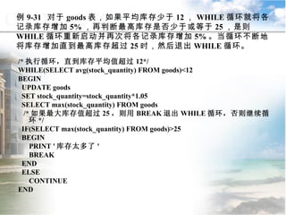 例 9-31  对于 goods 表，如果平均库存少于 12 ， WHILE 循环就将各记录库存增加 5% ，再判断最高库存是否少于或等于 25 ，是则 WHILE 循环重新启动并再次将各记录库存增加 5% 。当循环不断地将库存增加直到最高库存超过 25 时，然后退出 WHILE 循环。 /* 执行循环，直到库存平均值超过 12*/ WHILE(SELECT avg(stock_quantity) FROM goods)<12 BEGIN UPDATE goods SET stock_quantity=stock_quantity*1.05 SELECT max(stock_quantity) FROM goods /* 如果最大库存值超过 25 ，则用 BREAK 退出 WHILE 循环，否则继续循环 */ IF(SELECT max(stock_quantity) FROM goods)>25 BEGIN PRINT ' 库存太多了 ' BREAK END ELSE CONTINUE END 9.3  程序控制流语句 