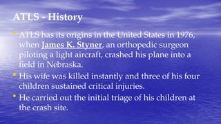 ATLS - History
• ATLS has its origins in the United States in 1976,
when James K. Styner, an orthopedic surgeon
piloting a light aircraft, crashed his plane into a
field in Nebraska.
• His wife was killed instantly and three of his four
children sustained critical injuries.
• He carried out the initial triage of his children at
the crash site.
 