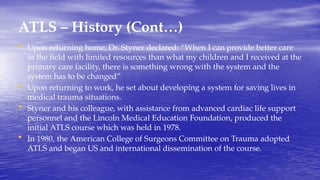ATLS – History (Cont…)
• Upon returning home, Dr. Styner declared: “When I can provide better care
in the field with limited resources than what my children and I received at the
primary care facility, there is something wrong with the system and the
system has to be changed”
• Upon returning to work, he set about developing a system for saving lives in
medical trauma situations.
• Styner and his colleague, with assistance from advanced cardiac life support
personnel and the Lincoln Medical Education Foundation, produced the
initial ATLS course which was held in 1978.
• In 1980, the American College of Surgeons Committee on Trauma adopted
ATLS and began US and international dissemination of the course.
 