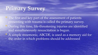 Primary Survey
• The first and key part of the assessment of patients
presenting with trauma is called the primary survey.
• During this time, life-threatening injuries are identified
and simultaneously resuscitation is begun.
• A simple mnemonic, ABCDE, is used as a memory aid for
the order in which problems should be addressed
 