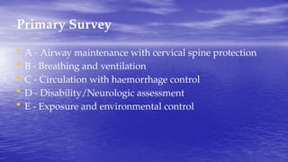 Primary Survey
• A - Airway maintenance with cervical spine protection
• B - Breathing and ventilation
• C - Circulation with haemorrhage control
• D - Disability/Neurologic assessment
• E - Exposure and environmental control
 