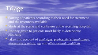 Triage
• Sorting of patients according to their need for treatment
and the resources available
• Starts at the scene and continues at the receiving hospital.
• Priority given to patients most likely to deteriorate
clinically
• takes into account of vital signs, pre-hospital clinical course,
mechanism of injury, age and other medical conditions.
 
