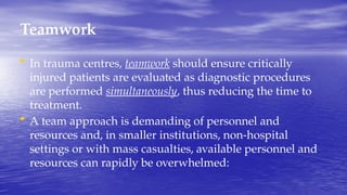 Teamwork
• In trauma centres, teamwork should ensure critically
injured patients are evaluated as diagnostic procedures
are performed simultaneously, thus reducing the time to
treatment.
• A team approach is demanding of personnel and
resources and, in smaller institutions, non-hospital
settings or with mass casualties, available personnel and
resources can rapidly be overwhelmed:
 