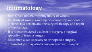 Traumatology
• from Greek trauma, meaning injury or wound,
• the study of wounds and injuries caused by accidents or
violence to a person, and the surgical therapy and repair
of the damage.
• It is often considered a subset of surgery, a surgical
specialty of trauma surgery
• Most often a sub-specialty to orthopaedic surgery.
• Traumatology may also be known as accident surgery.
 