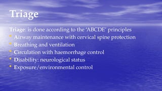 Triage
Triage: is done according to the ‘ABCDE’ principles
• Airway maintenance with cervical spine protection
• Breathing and ventilation
• Circulation with haemorrhage control
• Disability: neurological status
• Exposure/environmental control
 