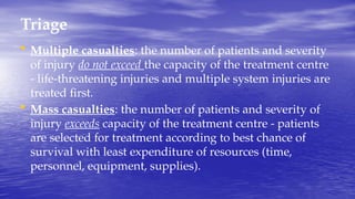 Triage
• Multiple casualties: the number of patients and severity
of injury do not exceed the capacity of the treatment centre
- life-threatening injuries and multiple system injuries are
treated first.
• Mass casualties: the number of patients and severity of
injury exceeds capacity of the treatment centre - patients
are selected for treatment according to best chance of
survival with least expenditure of resources (time,
personnel, equipment, supplies).
 
