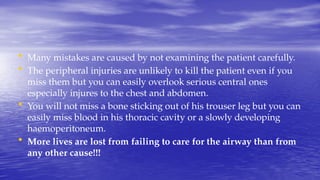 • Many mistakes are caused by not examining the patient carefully.
• The peripheral injuries are unlikely to kill the patient even if you
miss them but you can easily overlook serious central ones
especially injures to the chest and abdomen.
• You will not miss a bone sticking out of his trouser leg but you can
easily miss blood in his thoracic cavity or a slowly developing
haemoperitoneum.
• More lives are lost from failing to care for the airway than from
any other cause!!!
 