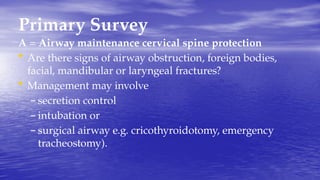Primary Survey
A = Airway maintenance cervical spine protection
• Are there signs of airway obstruction, foreign bodies,
facial, mandibular or laryngeal fractures?
• Management may involve
– secretion control
– intubation or
– surgical airway e.g. cricothyroidotomy, emergency
tracheostomy).
 