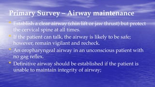 Primary Survey – Airway maintenance
• Establish a clear airway (chin lift or jaw thrust) but protect
the cervical spine at all times.
• If the patient can talk, the airway is likely to be safe;
however, remain vigilant and recheck.
• An oropharyngeal airway in an unconscious patient with
no gag reflex.
• Definitive airway should be established if the patient is
unable to maintain integrity of airway;
 