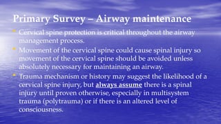 Primary Survey – Airway maintenance
• Cervical spine protection is critical throughout the airway
management process.
• Movement of the cervical spine could cause spinal injury so
movement of the cervical spine should be avoided unless
absolutely necessary for maintaining an airway.
• Trauma mechanism or history may suggest the likelihood of a
cervical spine injury, but always assume there is a spinal
injury until proven otherwise, especially in multisystem
trauma (polytrauma) or if there is an altered level of
consciousness.
 