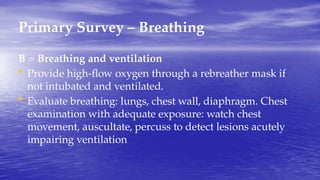 Primary Survey – Breathing
B = Breathing and ventilation
• Provide high-flow oxygen through a rebreather mask if
not intubated and ventilated.
• Evaluate breathing: lungs, chest wall, diaphragm. Chest
examination with adequate exposure: watch chest
movement, auscultate, percuss to detect lesions acutely
impairing ventilation
 
