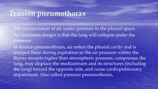 Tension pneumothorax
• The accumulation of air under pressure in the pleural space.
• An imminent danger is that the lung will collapse under the
pressure.
• In tension pneumothorax, air enters the pleural cavity and is
trapped there during expiration so the air pressure within the
thorax mounts higher than atmospheric pressure, compresses the
lung, may displace the mediastinum and its structures (including
the lung) toward the opposite side, and cause cardiopulmonary
impairment. Also called pressure pneumothorax,
 