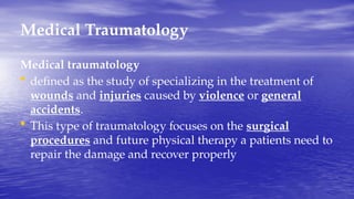 Medical Traumatology
Medical traumatology
• defined as the study of specializing in the treatment of
wounds and injuries caused by violence or general
accidents.
• This type of traumatology focuses on the surgical
procedures and future physical therapy a patients need to
repair the damage and recover properly
 