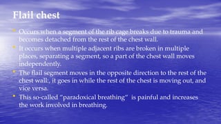 Flail chest
• Occurs when a segment of the rib cage breaks due to trauma and
becomes detached from the rest of the chest wall.
• It occurs when multiple adjacent ribs are broken in multiple
places, separating a segment, so a part of the chest wall moves
independently.
• The flail segment moves in the opposite direction to the rest of the
chest wall:, it goes in while the rest of the chest is moving out, and
vice versa.
• This so-called “paradoxical breathing“ is painful and increases
the work involved in breathing.
 