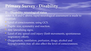 Primary Survey - Disability
D = Disability: neurological status
After A, B and C above, rapid neurological assessment is made to
establish:
• Level of consciousness, using GCS.
• Pupils: size, symmetry and reaction.
• Any lateralising signs.
• Level of any spinal cord injury (limb movements, spontaneous
respiratory effort).
• Oxygenation, ventilation, perfusion, drugs, alcohol and
hypoglycaemia may all also affect the level of consciousness.
 