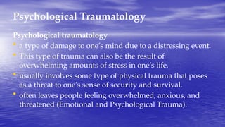 Psychological Traumatology
Psychological traumatology
• a type of damage to one’s mind due to a distressing event.
• This type of trauma can also be the result of
overwhelming amounts of stress in one’s life.
• usually involves some type of physical trauma that poses
as a threat to one’s sense of security and survival.
• often leaves people feeling overwhelmed, anxious, and
threatened (Emotional and Psychological Trauma).
 