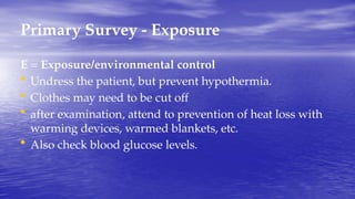 Primary Survey - Exposure
E = Exposure/environmental control
• Undress the patient, but prevent hypothermia.
• Clothes may need to be cut off
• after examination, attend to prevention of heat loss with
warming devices, warmed blankets, etc.
• Also check blood glucose levels.
 