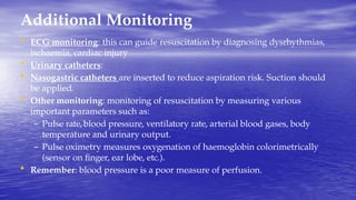 Additional Monitoring
• ECG monitoring: this can guide resuscitation by diagnosing dysrhythmias,
ischaemia, cardiac injury
• Urinary catheters:
• Nasogastric catheters are inserted to reduce aspiration risk. Suction should
be applied.
• Other monitoring: monitoring of resuscitation by measuring various
important parameters such as:
– Pulse rate,blood pressure, ventilatory rate, arterial blood gases, body
temperature and urinary output.
– Pulse oximetry measures oxygenation of haemoglobin colorimetrically
(sensor on finger, ear lobe, etc.).
• Remember: blood pressure is a poor measure of perfusion.
 