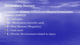 Secondary Survey
It comprises History( AMPLE) and Physical Examination
History (AMPLE)
• A = Allergies.
• M = Medication currently used.
• P = Past illnesses/Pregnancy.
• L = Last meal.
• E = Events/Environment related to injury
 