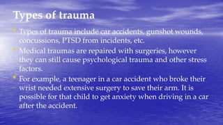 Types of trauma
• Types of trauma include car accidents, gunshot wounds,
concussions, PTSD from incidents, etc.
• Medical traumas are repaired with surgeries, however
they can still cause psychological trauma and other stress
factors.
• For example, a teenager in a car accident who broke their
wrist needed extensive surgery to save their arm. It is
possible for that child to get anxiety when driving in a car
after the accident.
 