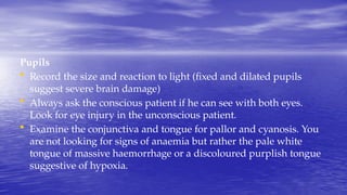 Pupils
• Record the size and reaction to light (fixed and dilated pupils
suggest severe brain damage)
• Always ask the conscious patient if he can see with both eyes.
Look for eye injury in the unconscious patient.
• Examine the conjunctiva and tongue for pallor and cyanosis. You
are not looking for signs of anaemia but rather the pale white
tongue of massive haemorrhage or a discoloured purplish tongue
suggestive of hypoxia.
 