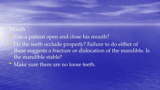 Mouth
• Can a patient open and close his mouth?
• Do the teeth occlude properly? Failure to do either of
these suggests a fracture or dislocation of the mandible. Is
the mandible stable?
• Make sure there are no loose teeth.
 