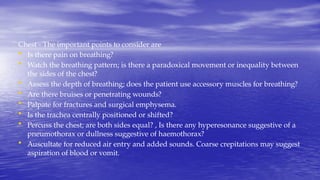 Chest - The important points to consider are
• Is there pain on breathing?
• Watch the breathing pattern; is there a paradoxical movement or inequality between
the sides of the chest?
• Assess the depth of breathing; does the patient use accessory muscles for breathing?
• Are there bruises or penetrating wounds?
• Palpate for fractures and surgical emphysema.
• Is the trachea centrally positioned or shifted?
• Percuss the chest; are both sides equal? , Is there any hyperesonance suggestive of a
pneumothorax or dullness suggestive of haemothorax?
• Auscultate for reduced air entry and added sounds. Coarse crepitations may suggest
aspiration of blood or vomit.
 