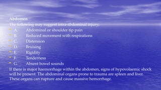 Abdomen
The following may suggest intra-abdominal injury;
• A. Abdominal or shoulder tip pain
• B. Reduced movement with respirations
• C. Distension
• D. Bruising
• E. Rigidity
• F. Tenderness
• G. Absent bowel sounds
If there is major haemorrhage within the abdomen, signs of hypovolaemic shock
will be present. The abdominal organs prone to trauma are spleen and liver.
These organs can rupture and cause massive hemorrhage.
 